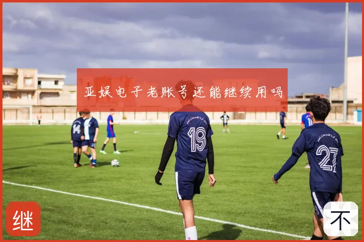 亚娱电子老账号还能继续用吗